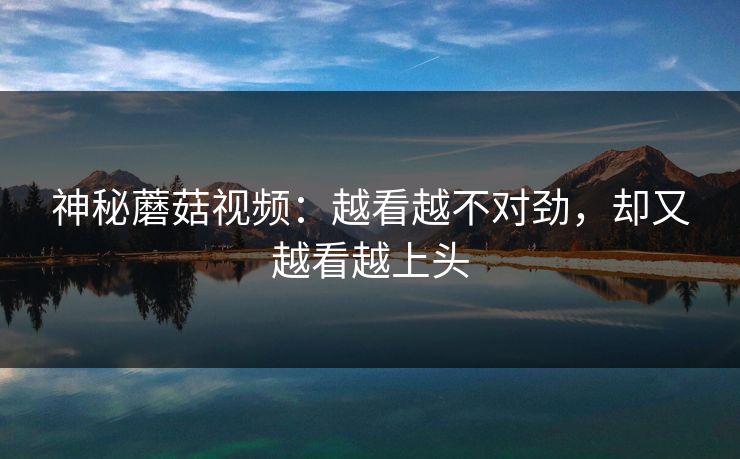 神秘蘑菇视频：越看越不对劲，却又越看越上头